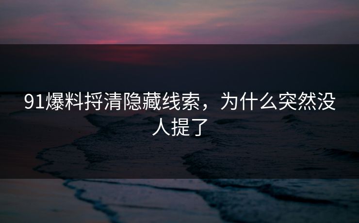 91爆料捋清隐藏线索，为什么突然没人提了
