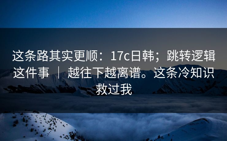 这条路其实更顺：17c日韩；跳转逻辑这件事 ｜ 越往下越离谱。这条冷知识救过我