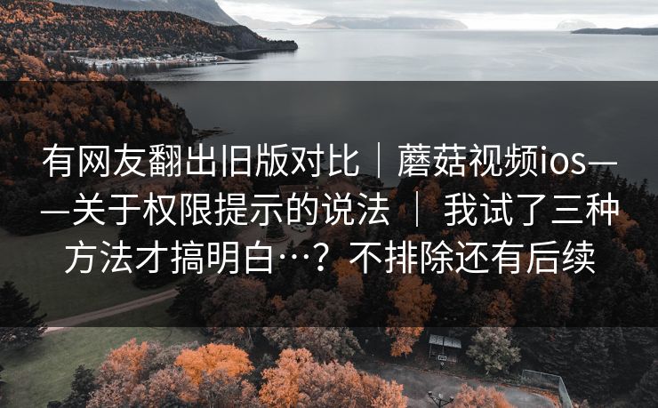 有网友翻出旧版对比｜蘑菇视频ios——关于权限提示的说法 ｜ 我试了三种方法才搞明白…？不排除还有后续
