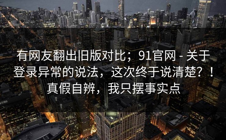 有网友翻出旧版对比；91官网 - 关于登录异常的说法，这次终于说清楚？！真假自辨，我只摆事实点