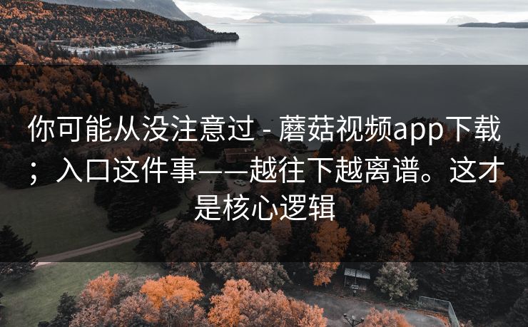 你可能从没注意过 - 蘑菇视频app下载;入口这件事——越往下越离谱。这才是核心逻辑 你可能从没注意过 - 蘑菇视频app下载;入口这件事——越往下越离谱。这才是核心逻辑