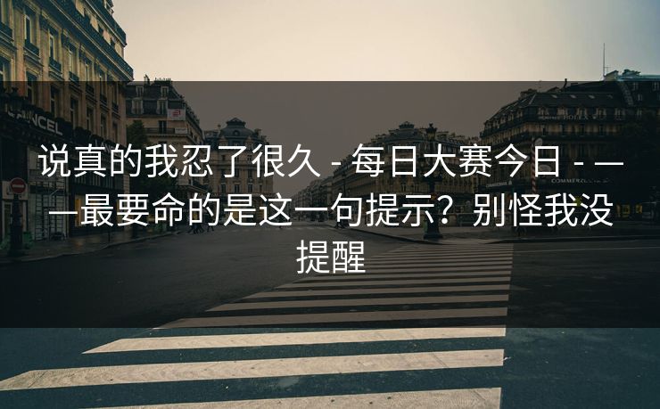 说真的我忍了很久 - 每日大赛今日 - ——最要命的是这一句提示?别怪我没提醒 说真的我忍了很久 - 每日大赛今日 - ——最要命的是这一句提示?别怪我没提醒