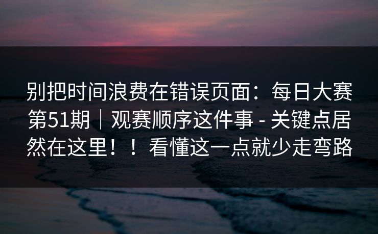 别把时间浪费在错误页面:每日大赛第51期|观赛顺序这件事 - 关键点居然在这里!!看懂这一点就少走弯路 别把时间浪费在错误页面:每日大赛第51期|观赛顺序这件事 - 关键点居然在这里!!看懂这一点就少走弯路