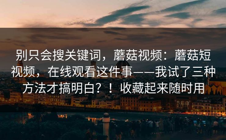 别只会搜关键词,蘑菇视频:蘑菇短视频,在线观看这件事——我试了三种方法才搞明白?!收藏起来随时用 别只会搜关键词,蘑菇视频:蘑菇短视频,在线观看这件事——我试了三种方法才搞明白?!收藏起来随时用