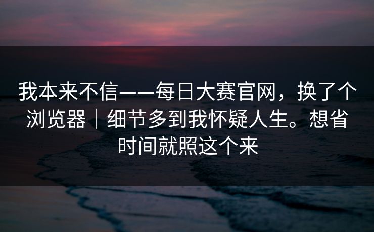 我本来不信——每日大赛官网,换了个浏览器|细节多到我怀疑人生。想省时间就照这个来 我本来不信——每日大赛官网,换了个浏览器|细节多到我怀疑人生。想省时间就照这个来