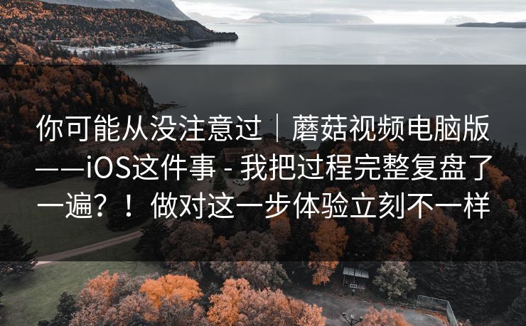你可能从没注意过|蘑菇视频电脑版——iOS这件事 - 我把过程完整复盘了一遍?!做对这一步体验立刻不一样 你可能从没注意过|蘑菇视频电脑版——iOS这件事 - 我把过程完整复盘了一遍?!做对这一步体验立刻不一样