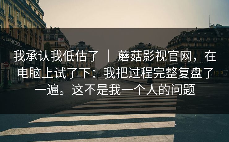 我承认我低估了 | 蘑菇影视官网,在电脑上试了下:我把过程完整复盘了一遍。这不是我一个人的问题 我承认我低估了 | 蘑菇影视官网,在电脑上试了下:我把过程完整复盘了一遍。这不是我一个人的问题