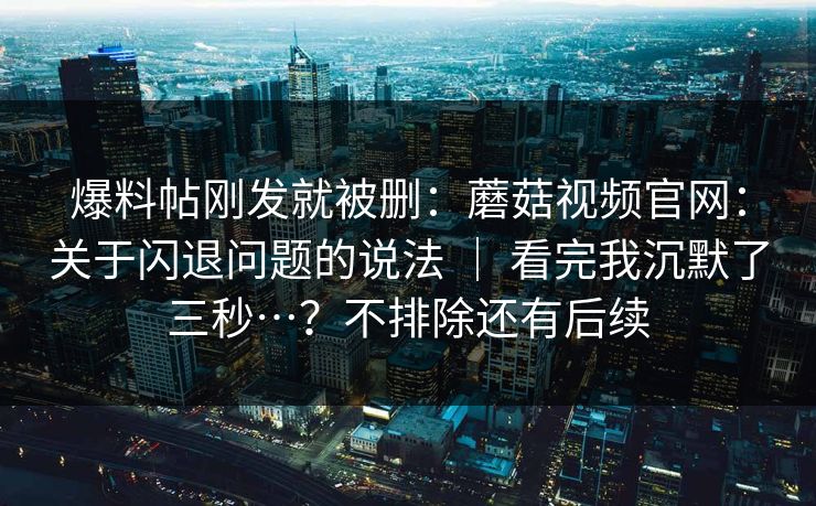 爆料帖刚发就被删：蘑菇视频官网：关于闪退问题的说法 ｜ 看完我沉默了三秒…？不排除还有后续