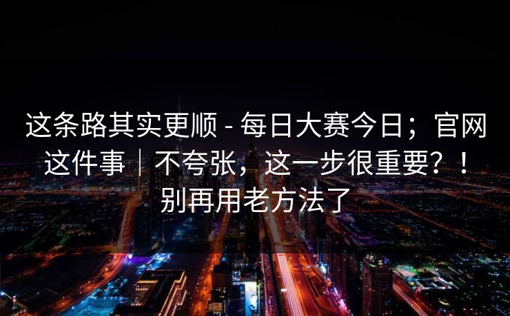 这条路其实更顺 - 每日大赛今日;官网这件事|不夸张,这一步很重要?!别再用老方法了 这条路其实更顺 - 每日大赛今日;官网这件事|不夸张,这一步很重要?!别再用老方法了