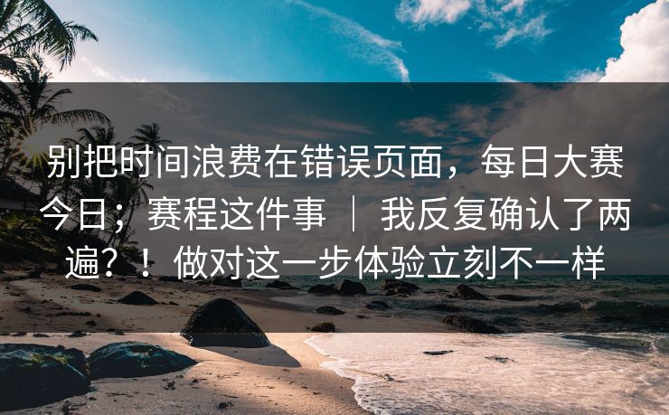 别把时间浪费在错误页面，每日大赛今日；赛程这件事 ｜ 我反复确认了两遍？！做对这一步体验立刻不一样