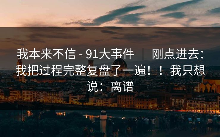 我本来不信 - 91大事件 ｜ 刚点进去：我把过程完整复盘了一遍！！我只想说：离谱
