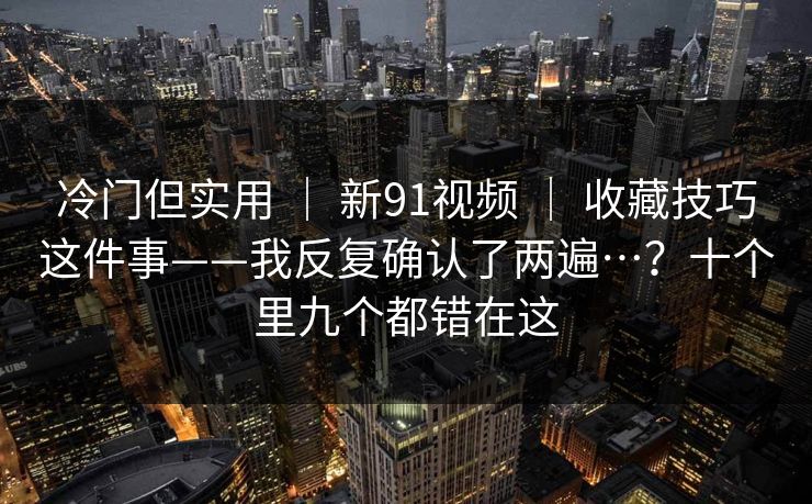 冷门但实用 ｜ 新91视频 ｜ 收藏技巧这件事——我反复确认了两遍…？十个里九个都错在这