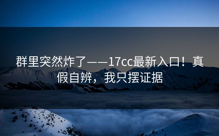 群里突然炸了——17cc最新入口！真假自辨，我只摆证据