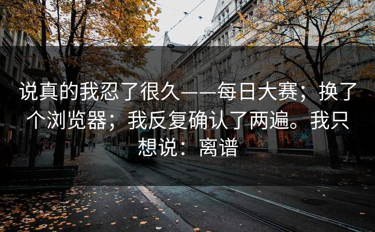 说真的我忍了很久——每日大赛；换了个浏览器；我反复确认了两遍。我只想说：离谱